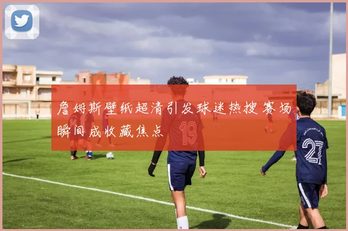 詹姆斯壁纸超清引发球迷热搜 赛场瞬间成收藏焦点