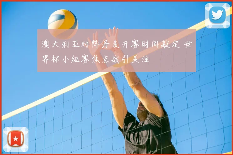 澳大利亚对阵丹麦开赛时间敲定 世界杯小组赛焦点战引关注