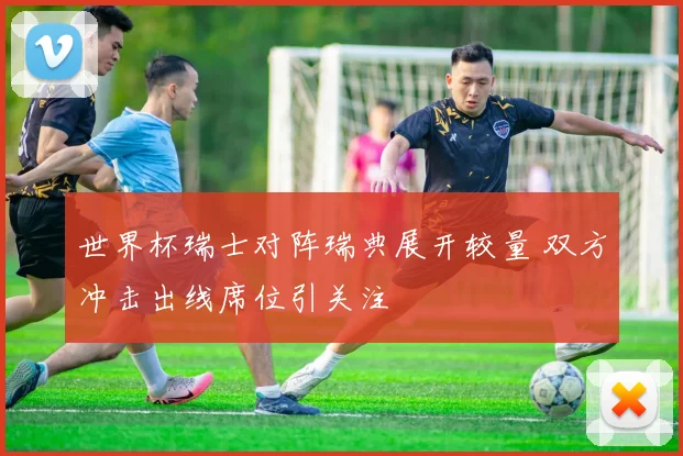 世界杯瑞士对阵瑞典展开较量 双方冲击出线席位引关注
