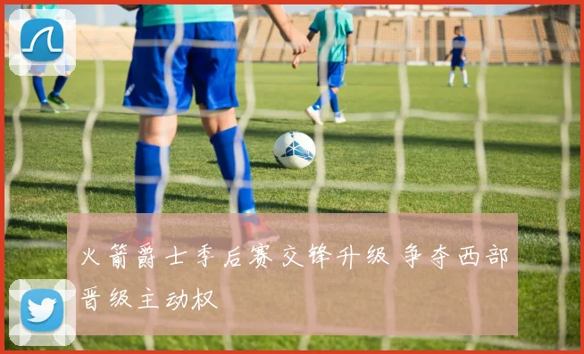 火箭爵士季后赛交锋升级 争夺西部晋级主动权