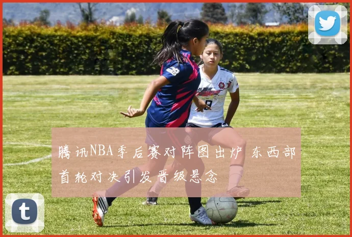 腾讯NBA季后赛对阵图出炉 东西部首轮对决引发晋级悬念