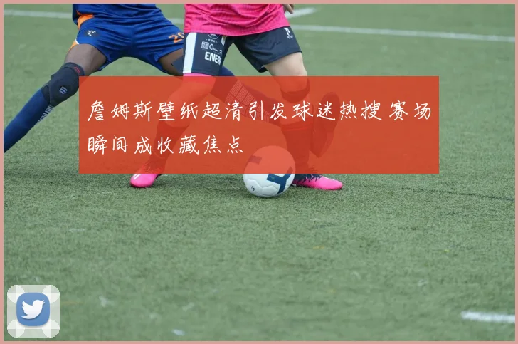 詹姆斯壁纸超清引发球迷热搜 赛场瞬间成收藏焦点