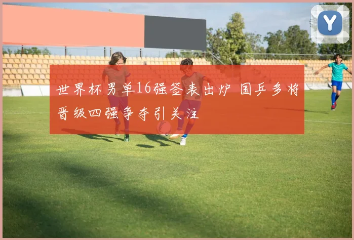 世界杯男单16强签表出炉 国乒多将晋级四强争夺引关注