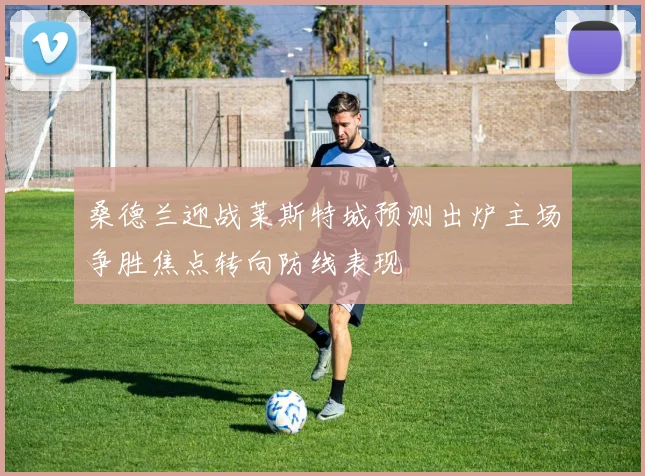 桑德兰迎战莱斯特城预测出炉主场争胜焦点转向防线表现