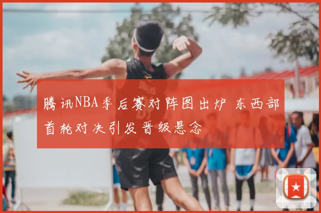 腾讯NBA季后赛对阵图出炉 东西部首轮对决引发晋级悬念