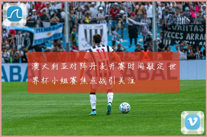 澳大利亚对阵丹麦开赛时间敲定 世界杯小组赛焦点战引关注
