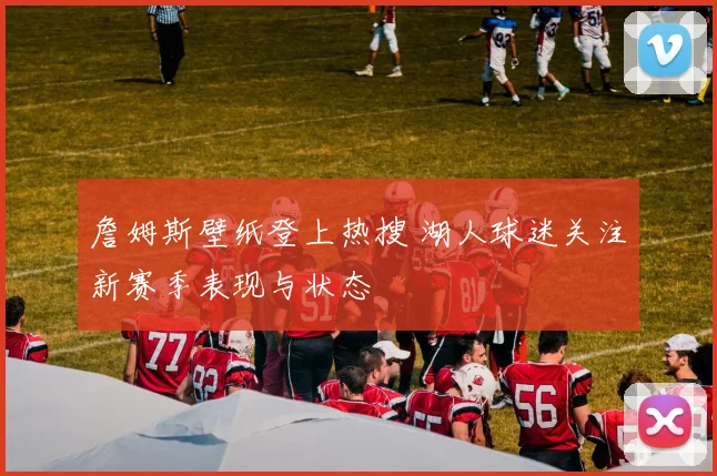 詹姆斯壁纸登上热搜 湖人球迷关注新赛季表现与状态