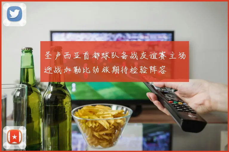 圣卢西亚首都球队备战友谊赛主场迎战加勒比劲旅期待检验阵容