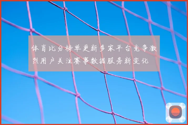体育比分榜单更新多家平台竞争激烈用户关注赛事数据服务新变化
