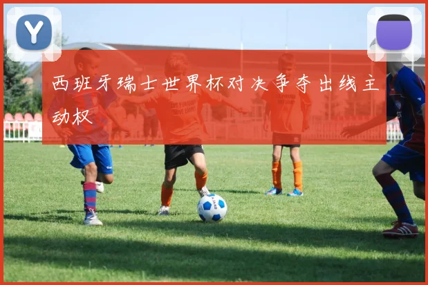 西班牙瑞士世界杯对决争夺出线主动权